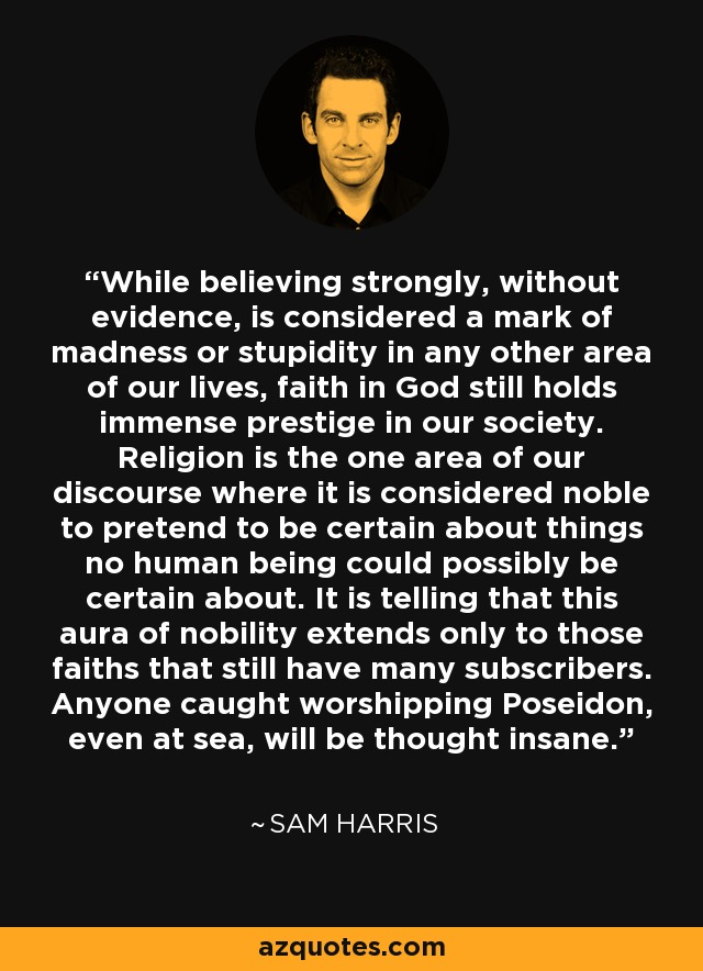 While believing strongly, without evidence, is considered a mark of madness or stupidity in any other area of our lives, faith in God still holds immense prestige in our society. Religion is the one area of our discourse where it is considered noble to pretend to be certain about things no human being could possibly be certain about. It is telling that this aura of nobility extends only to those faiths that still have many subscribers. Anyone caught worshipping Poseidon, even at sea, will be thought insane. - Sam Harris