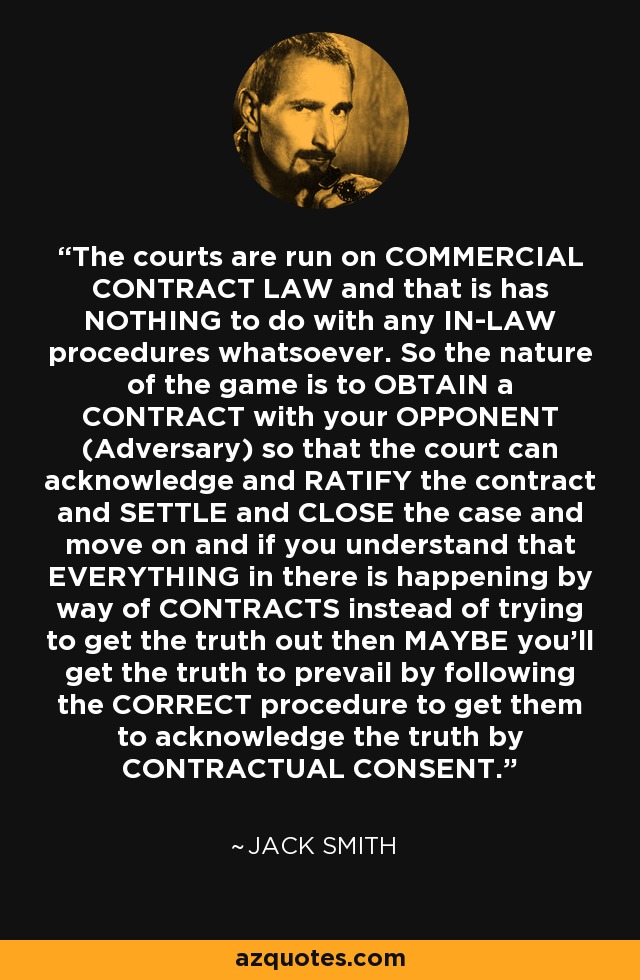 The courts are run on COMMERCIAL CONTRACT LAW and that is has NOTHING to do with any IN-LAW procedures whatsoever. So the nature of the game is to OBTAIN a CONTRACT with your OPPONENT (Adversary) so that the court can acknowledge and RATIFY the contract and SETTLE and CLOSE the case and move on and if you understand that EVERYTHING in there is happening by way of CONTRACTS instead of trying to get the truth out then MAYBE you'll get the truth to prevail by following the CORRECT procedure to get them to acknowledge the truth by CONTRACTUAL CONSENT. - Jack Smith