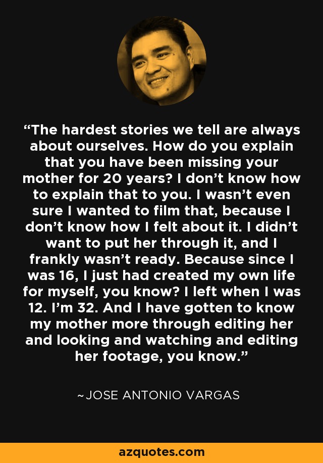 The hardest stories we tell are always about ourselves. How do you explain that you have been missing your mother for 20 years? I don't know how to explain that to you. I wasn't even sure I wanted to film that, because I don't know how I felt about it. I didn't want to put her through it, and I frankly wasn't ready. Because since I was 16, I just had created my own life for myself, you know? I left when I was 12. I'm 32. And I have gotten to know my mother more through editing her and looking and watching and editing her footage, you know. - Jose Antonio Vargas