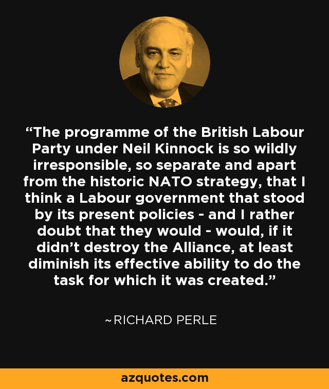 The programme of the British Labour Party under Neil Kinnock is so wildly irresponsible, so separate and apart from the historic NATO strategy, that I think a Labour government that stood by its present policies - and I rather doubt that they would - would, if it didn't destroy the Alliance, at least diminish its effective ability to do the task for which it was created. - Richard Perle