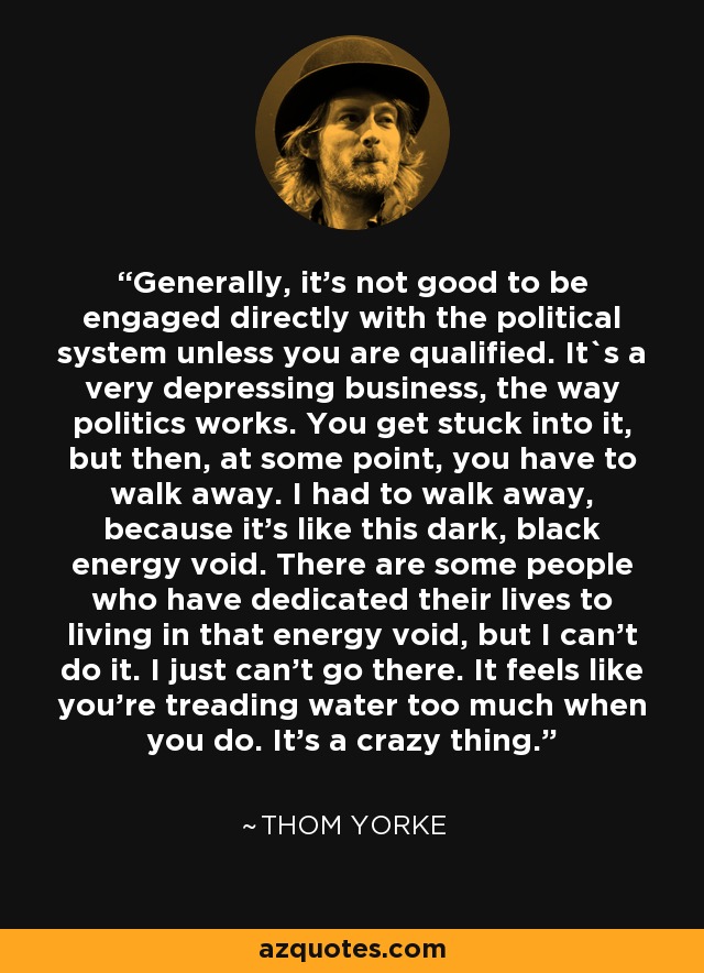 Generally, it's not good to be engaged directly with the political system unless you are qualified. It`s a very depressing business, the way politics works. You get stuck into it, but then, at some point, you have to walk away. I had to walk away, because it's like this dark, black energy void. There are some people who have dedicated their lives to living in that energy void, but I can't do it. I just can't go there. It feels like you're treading water too much when you do. It's a crazy thing. - Thom Yorke