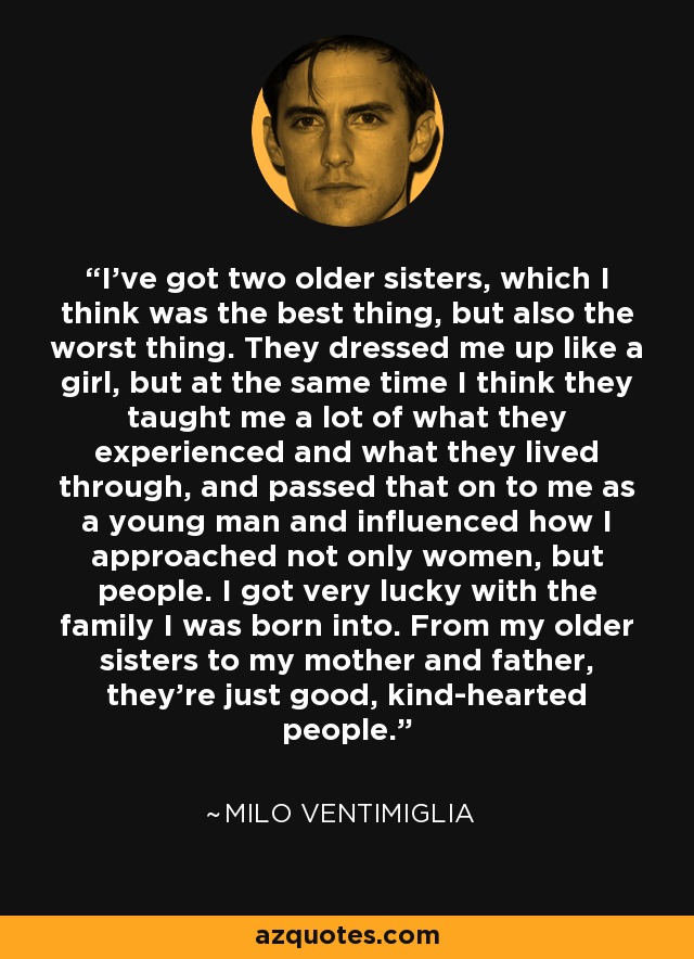 I've got two older sisters, which I think was the best thing, but also the worst thing. They dressed me up like a girl, but at the same time I think they taught me a lot of what they experienced and what they lived through, and passed that on to me as a young man and influenced how I approached not only women, but people. I got very lucky with the family I was born into. From my older sisters to my mother and father, they're just good, kind-hearted people. - Milo Ventimiglia