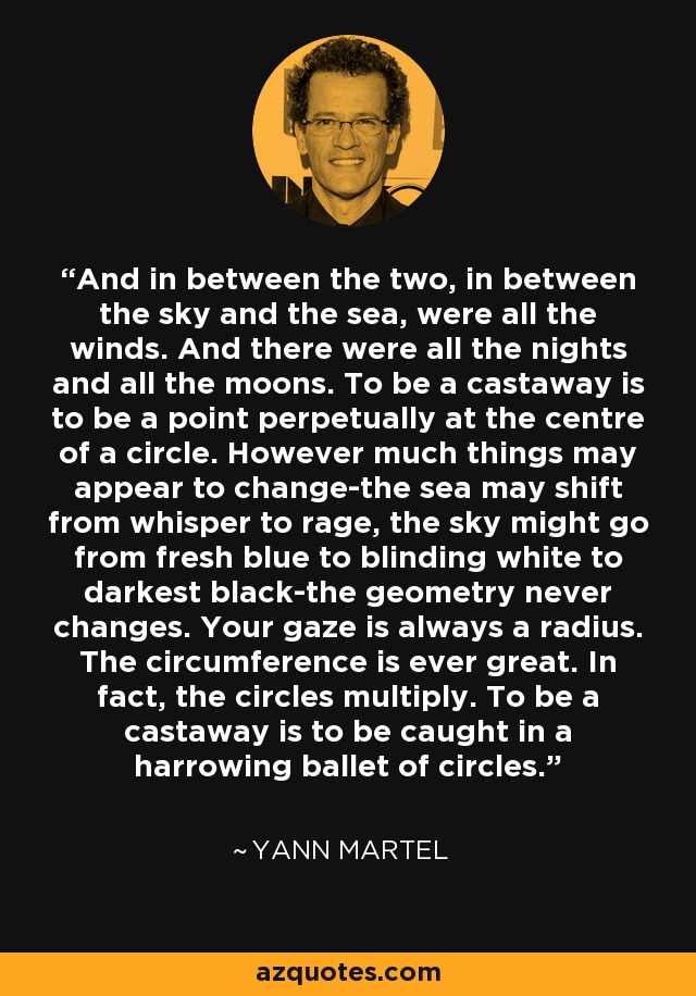 And in between the two, in between the sky and the sea, were all the winds. And there were all the nights and all the moons. To be a castaway is to be a point perpetually at the centre of a circle. However much things may appear to change-the sea may shift from whisper to rage, the sky might go from fresh blue to blinding white to darkest black-the geometry never changes. Your gaze is always a radius. The circumference is ever great. In fact, the circles multiply. To be a castaway is to be caught in a harrowing ballet of circles. - Yann Martel