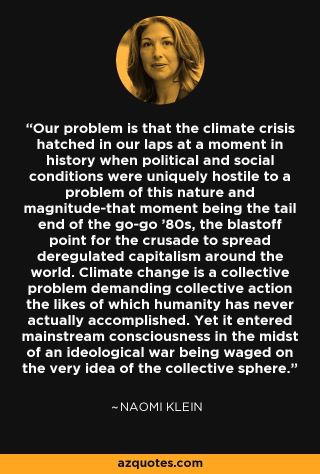 Our problem is that the climate crisis hatched in our laps at a moment in history when political and social conditions were uniquely hostile to a problem of this nature and magnitude-that moment being the tail end of the go-go '80s, the blastoff point for the crusade to spread deregulated capitalism around the world. Climate change is a collective problem demanding collective action the likes of which humanity has never actually accomplished. Yet it entered mainstream consciousness in the midst of an ideological war being waged on the very idea of the collective sphere. - Naomi Klein