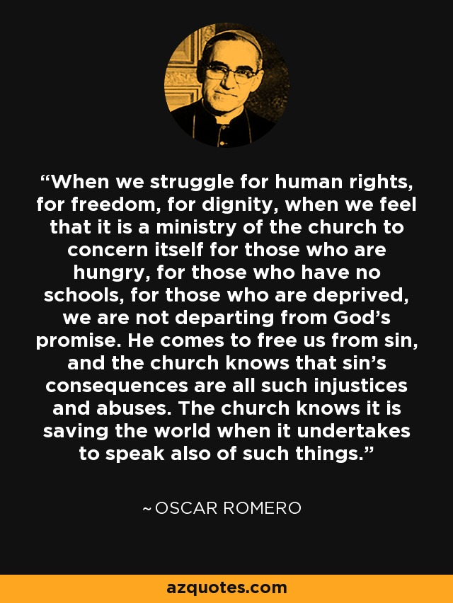 When we struggle for human rights, for freedom, for dignity, when we feel that it is a ministry of the church to concern itself for those who are hungry, for those who have no schools, for those who are deprived, we are not departing from God's promise. He comes to free us from sin, and the church knows that sin's consequences are all such injustices and abuses. The church knows it is saving the world when it undertakes to speak also of such things. - Oscar Romero