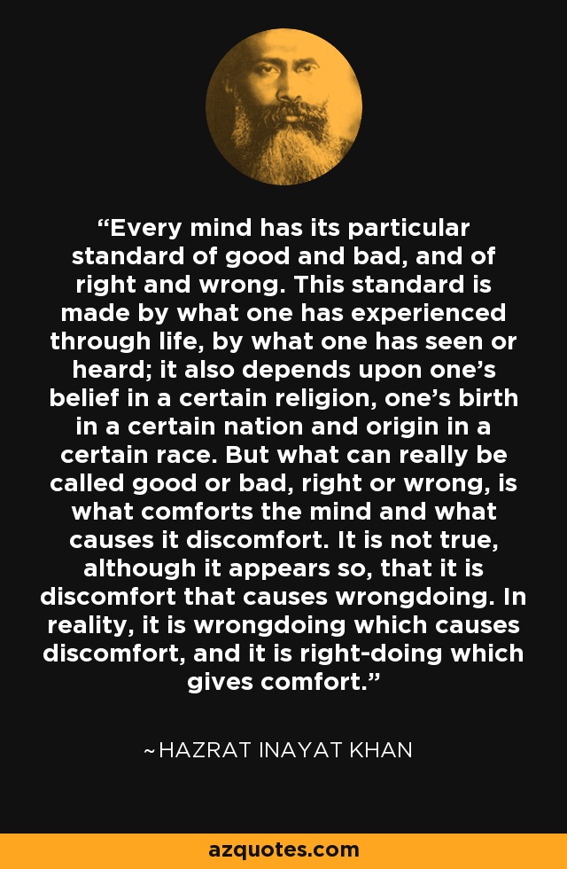 Every mind has its particular standard of good and bad, and of right and wrong. This standard is made by what one has experienced through life, by what one has seen or heard; it also depends upon one's belief in a certain religion, one's birth in a certain nation and origin in a certain race. But what can really be called good or bad, right or wrong, is what comforts the mind and what causes it discomfort. It is not true, although it appears so, that it is discomfort that causes wrongdoing. In reality, it is wrongdoing which causes discomfort, and it is right-doing which gives comfort. - Hazrat Inayat Khan