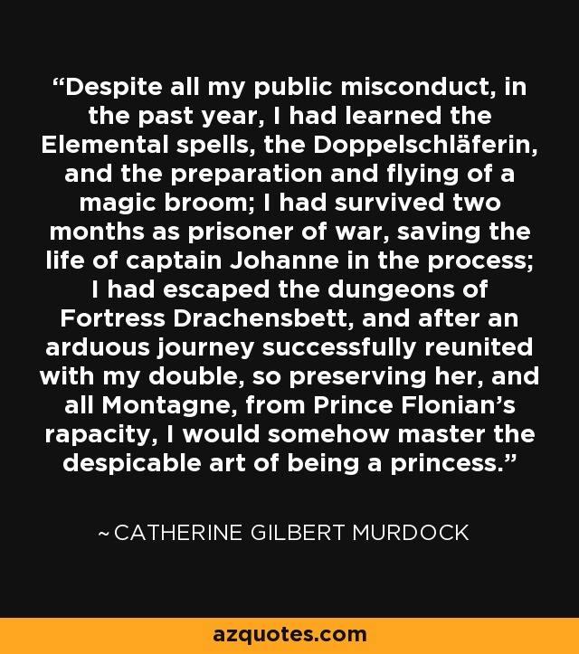 Despite all my public misconduct, in the past year, I had learned the Elemental spells, the Doppelschläferin, and the preparation and flying of a magic broom; I had survived two months as prisoner of war, saving the life of captain Johanne in the process; I had escaped the dungeons of Fortress Drachensbett, and after an arduous journey successfully reunited with my double, so preserving her, and all Montagne, from Prince Flonian's rapacity, I would somehow master the despicable art of being a princess. - Catherine Gilbert Murdock