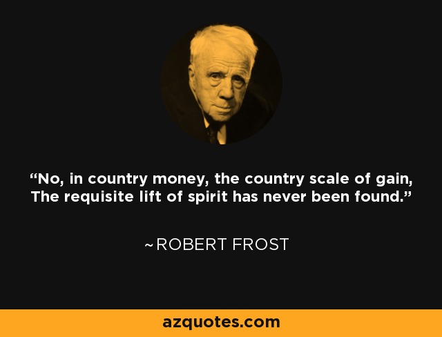 No, in country money, the country scale of gain, The requisite lift of spirit has never been found. - Robert Frost