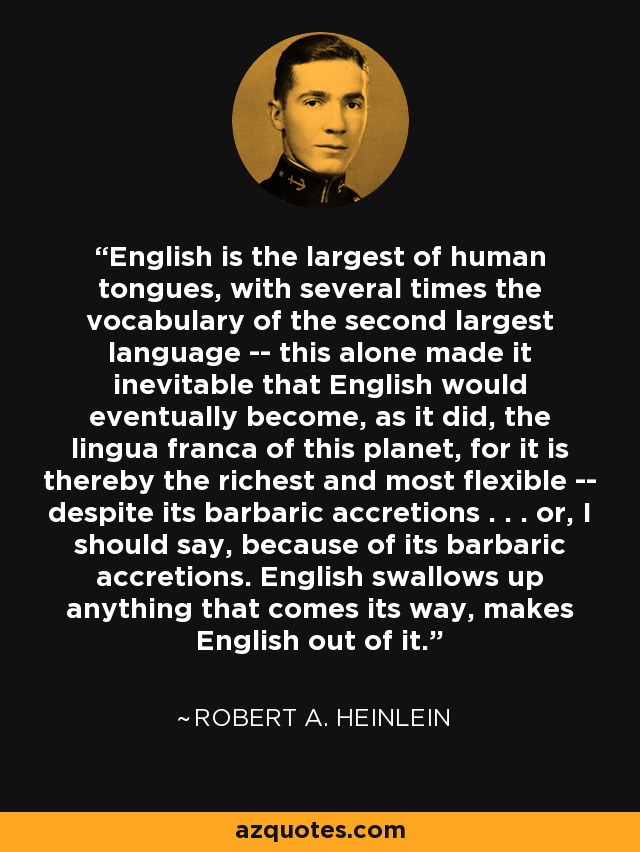 English is the largest of human tongues, with several times the vocabulary of the second largest language -- this alone made it inevitable that English would eventually become, as it did, the lingua franca of this planet, for it is thereby the richest and most flexible -- despite its barbaric accretions . . . or, I should say, because of its barbaric accretions. English swallows up anything that comes its way, makes English out of it. - Robert A. Heinlein