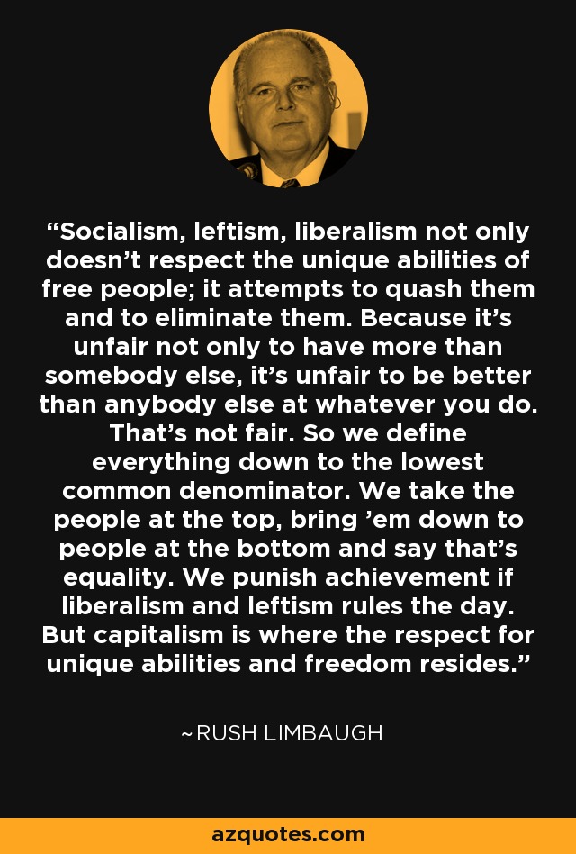 Socialism, leftism, liberalism not only doesn't respect the unique abilities of free people; it attempts to quash them and to eliminate them. Because it's unfair not only to have more than somebody else, it's unfair to be better than anybody else at whatever you do. That's not fair. So we define everything down to the lowest common denominator. We take the people at the top, bring 'em down to people at the bottom and say that's equality. We punish achievement if liberalism and leftism rules the day. But capitalism is where the respect for unique abilities and freedom resides. - Rush Limbaugh