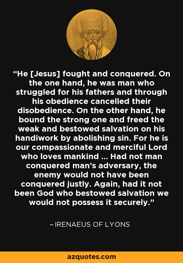He [Jesus] fought and conquered. On the one hand, he was man who struggled for his fathers and through his obedience cancelled their disobedience. On the other hand, he bound the strong one and freed the weak and bestowed salvation on his handiwork by abolishing sin. For he is our compassionate and merciful Lord who loves mankind ... Had not man conquered man's adversary, the enemy would not have been conquered justly. Again, had it not been God who bestowed salvation we would not possess it securely. - Irenaeus of Lyons