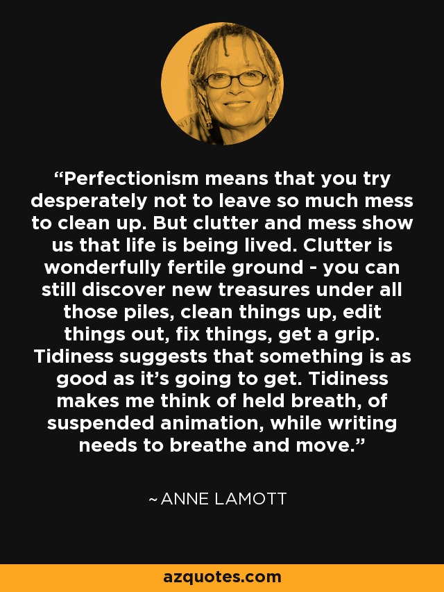 Perfectionism means that you try desperately not to leave so much mess to clean up. But clutter and mess show us that life is being lived. Clutter is wonderfully fertile ground - you can still discover new treasures under all those piles, clean things up, edit things out, fix things, get a grip. Tidiness suggests that something is as good as it's going to get. Tidiness makes me think of held breath, of suspended animation, while writing needs to breathe and move. - Anne Lamott