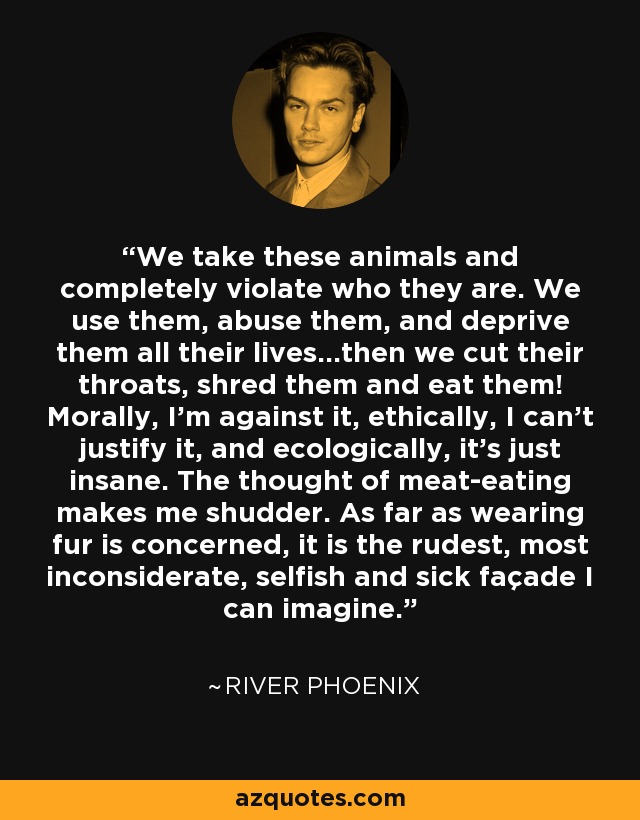 We take these animals and completely violate who they are. We use them, abuse them, and deprive them all their lives…then we cut their throats, shred them and eat them! Morally, I’m against it, ethically, I can’t justify it, and ecologically, it’s just insane. The thought of meat-eating makes me shudder. As far as wearing fur is concerned, it is the rudest, most inconsiderate, selfish and sick façade I can imagine. - River Phoenix