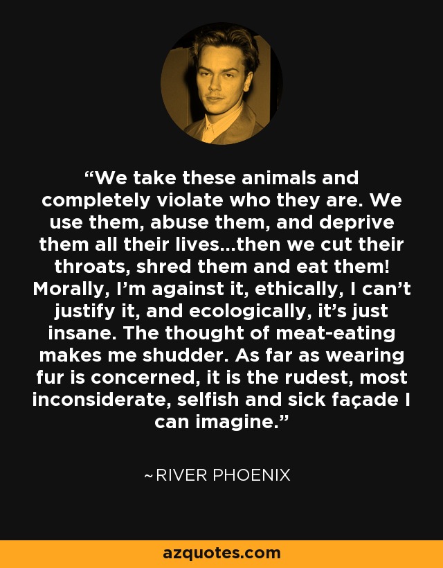 We take these animals and completely violate who they are. We use them, abuse them, and deprive them all their lives…then we cut their throats, shred them and eat them! Morally, I’m against it, ethically, I can’t justify it, and ecologically, it’s just insane. The thought of meat-eating makes me shudder. As far as wearing fur is concerned, it is the rudest, most inconsiderate, selfish and sick façade I can imagine. - River Phoenix