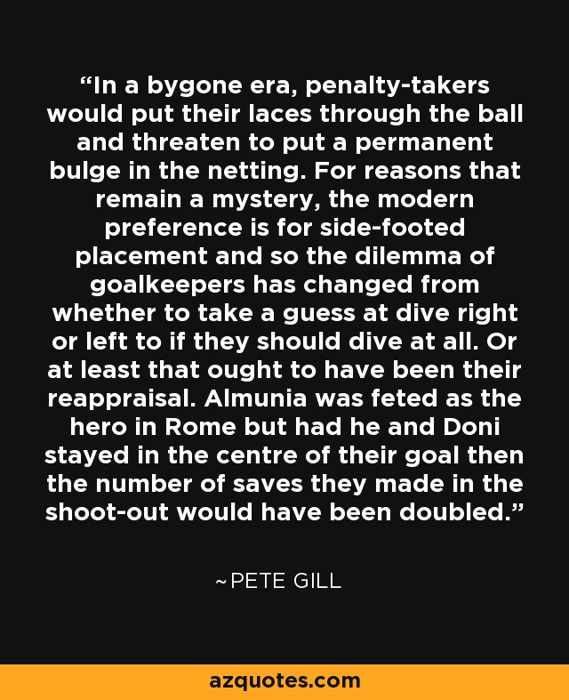 In a bygone era, penalty-takers would put their laces through the ball and threaten to put a permanent bulge in the netting. For reasons that remain a mystery, the modern preference is for side-footed placement and so the dilemma of goalkeepers has changed from whether to take a guess at dive right or left to if they should dive at all. Or at least that ought to have been their reappraisal. Almunia was feted as the hero in Rome but had he and Doni stayed in the centre of their goal then the number of saves they made in the shoot-out would have been doubled. - Pete Gill