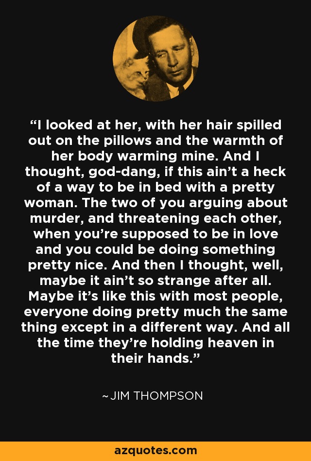 I looked at her, with her hair spilled out on the pillows and the warmth of her body warming mine. And I thought, god-dang, if this ain't a heck of a way to be in bed with a pretty woman. The two of you arguing about murder, and threatening each other, when you're supposed to be in love and you could be doing something pretty nice. And then I thought, well, maybe it ain't so strange after all. Maybe it's like this with most people, everyone doing pretty much the same thing except in a different way. And all the time they're holding heaven in their hands. - Jim Thompson