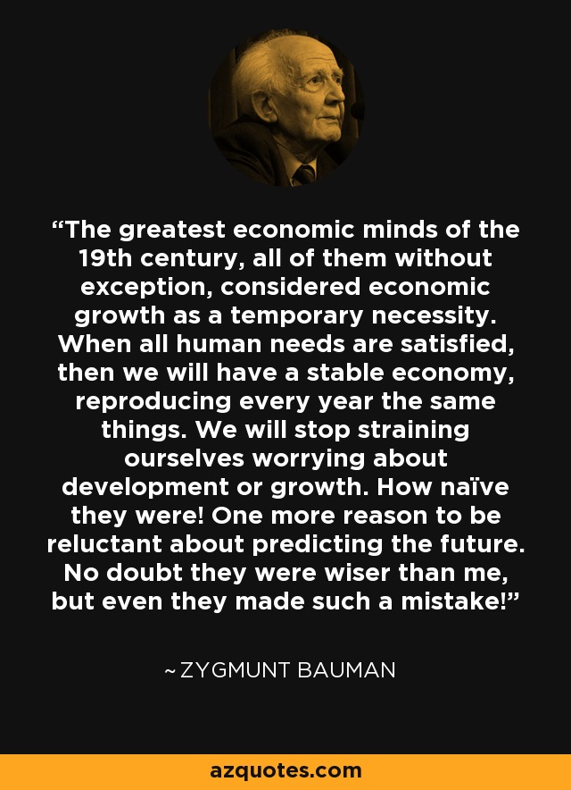 The greatest economic minds of the 19th century, all of them without exception, considered economic growth as a temporary necessity. When all human needs are satisfied, then we will have a stable economy, reproducing every year the same things. We will stop straining ourselves worrying about development or growth. How naïve they were! One more reason to be reluctant about predicting the future. No doubt they were wiser than me, but even they made such a mistake! - Zygmunt Bauman