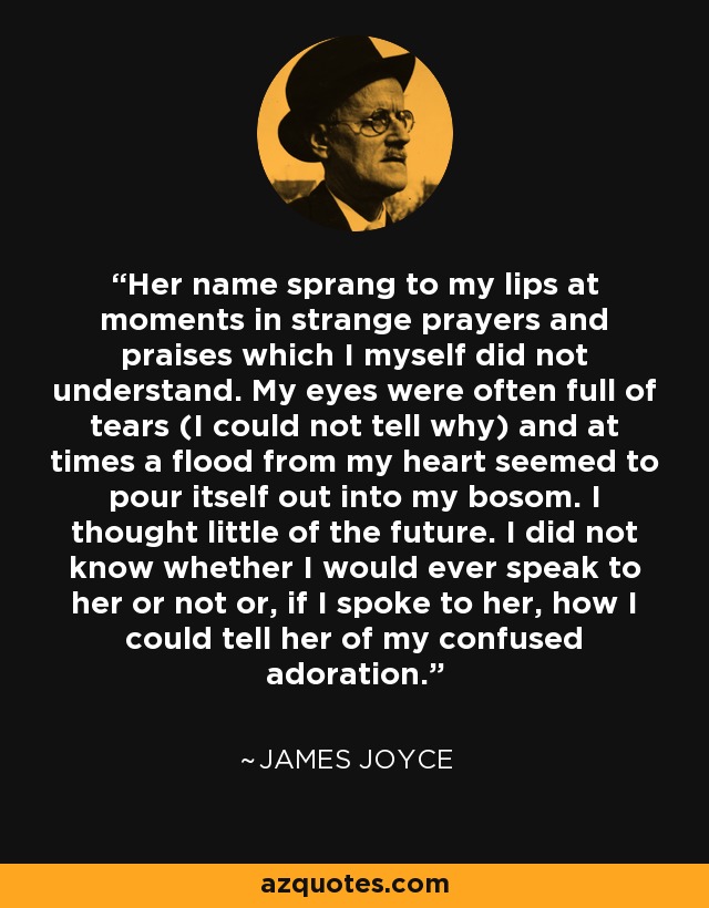 Her name sprang to my lips at moments in strange prayers and praises which I myself did not understand. My eyes were often full of tears (I could not tell why) and at times a flood from my heart seemed to pour itself out into my bosom. I thought little of the future. I did not know whether I would ever speak to her or not or, if I spoke to her, how I could tell her of my confused adoration. - James Joyce