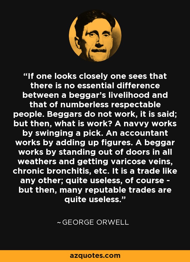 If one looks closely one sees that there is no essential difference between a beggar's livelihood and that of numberless respectable people. Beggars do not work, it is said; but then, what is work? A navvy works by swinging a pick. An accountant works by adding up figures. A beggar works by standing out of doors in all weathers and getting varicose veins, chronic bronchitis, etc. It is a trade like any other; quite useless, of course - but then, many reputable trades are quite useless. - George Orwell