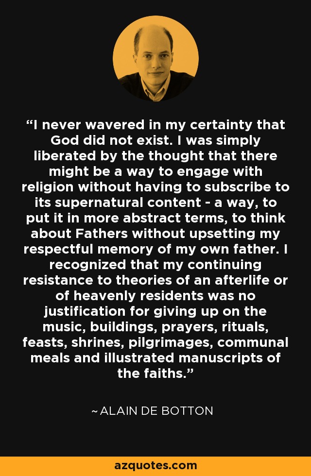 I never wavered in my certainty that God did not exist. I was simply liberated by the thought that there might be a way to engage with religion without having to subscribe to its supernatural content - a way, to put it in more abstract terms, to think about Fathers without upsetting my respectful memory of my own father. I recognized that my continuing resistance to theories of an afterlife or of heavenly residents was no justification for giving up on the music, buildings, prayers, rituals, feasts, shrines, pilgrimages, communal meals and illustrated manuscripts of the faiths. - Alain de Botton