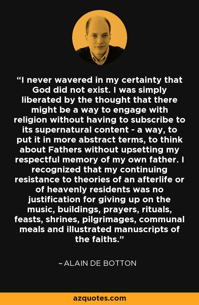 I never wavered in my certainty that God did not exist. I was simply liberated by the thought that there might be a way to engage with religion without having to subscribe to its supernatural content - a way, to put it in more abstract terms, to think about Fathers without upsetting my respectful memory of my own father. I recognized that my continuing resistance to theories of an afterlife or of heavenly residents was no justification for giving up on the music, buildings, prayers, rituals, feasts, shrines, pilgrimages, communal meals and illustrated manuscripts of the faiths. - Alain de Botton