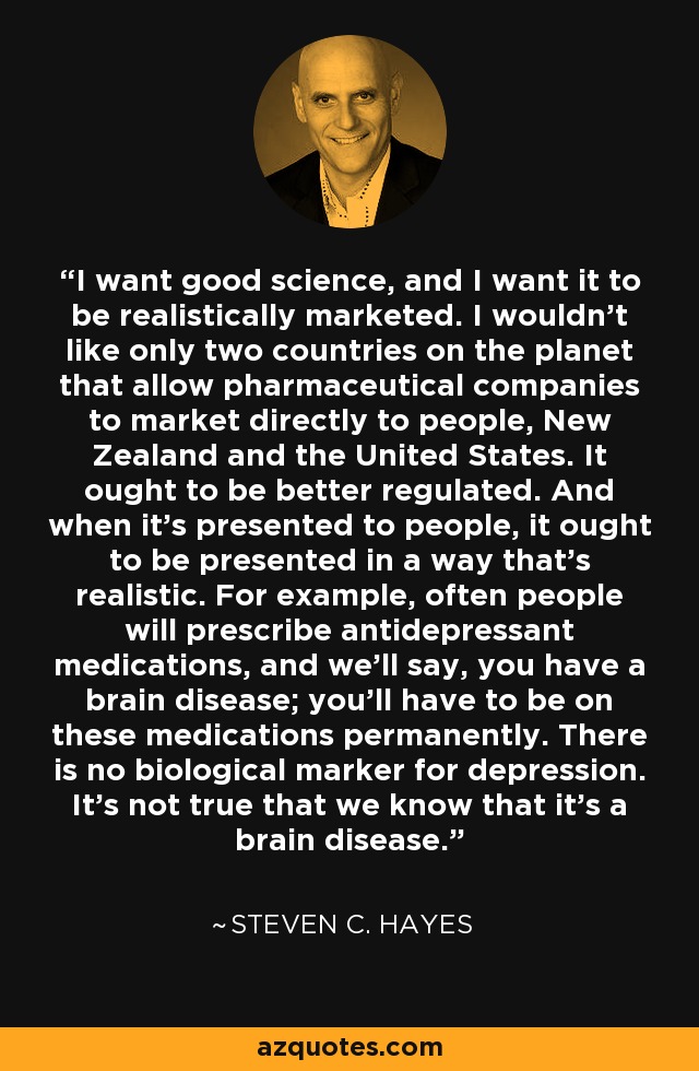 I want good science, and I want it to be realistically marketed. I wouldn't like only two countries on the planet that allow pharmaceutical companies to market directly to people, New Zealand and the United States. It ought to be better regulated. And when it's presented to people, it ought to be presented in a way that's realistic. For example, often people will prescribe antidepressant medications, and we'll say, you have a brain disease; you'll have to be on these medications permanently. There is no biological marker for depression. It's not true that we know that it's a brain disease. - Steven C. Hayes