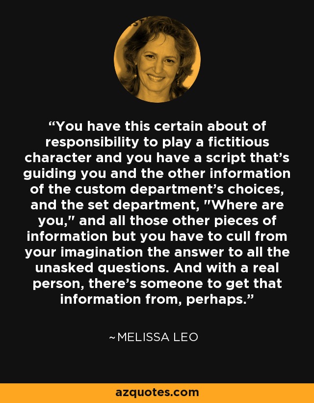 You have this certain about of responsibility to play a fictitious character and you have a script that's guiding you and the other information of the custom department's choices, and the set department, 