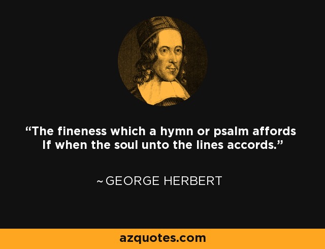 The fineness which a hymn or psalm affords If when the soul unto the lines accords. - George Herbert