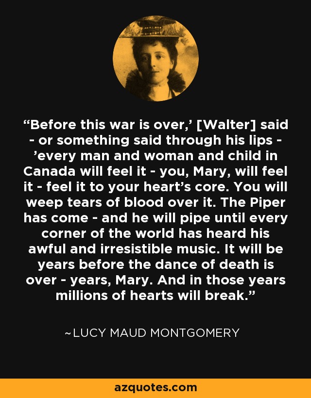 Before this war is over,' [Walter] said - or something said through his lips - 'every man and woman and child in Canada will feel it - you, Mary, will feel it - feel it to your heart's core. You will weep tears of blood over it. The Piper has come - and he will pipe until every corner of the world has heard his awful and irresistible music. It will be years before the dance of death is over - years, Mary. And in those years millions of hearts will break. - Lucy Maud Montgomery