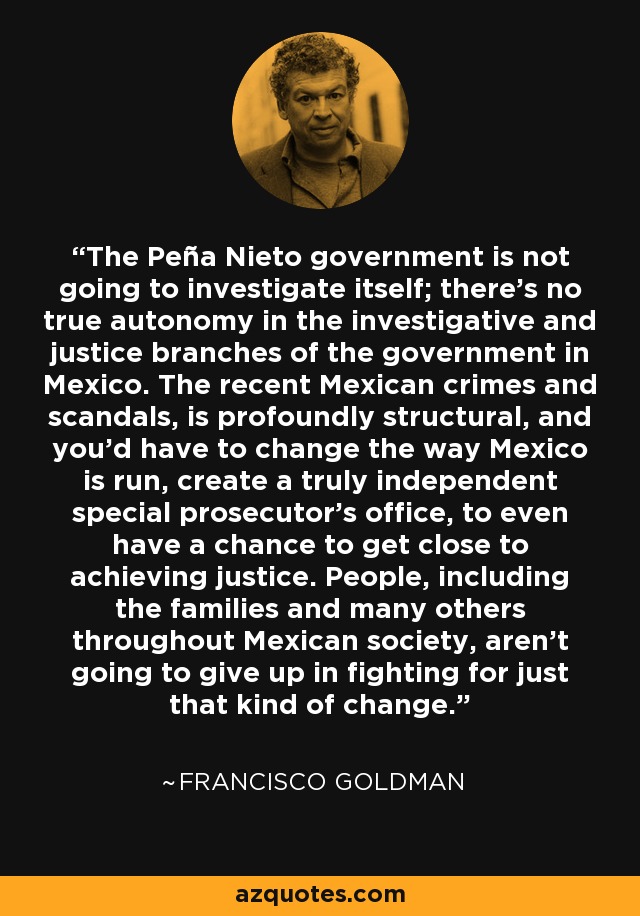 The Peña Nieto government is not going to investigate itself; there's no true autonomy in the investigative and justice branches of the government in Mexico. The recent Mexican crimes and scandals, is profoundly structural, and you'd have to change the way Mexico is run, create a truly independent special prosecutor's office, to even have a chance to get close to achieving justice. People, including the families and many others throughout Mexican society, aren't going to give up in fighting for just that kind of change. - Francisco Goldman