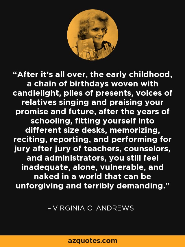 After it's all over, the early childhood, a chain of birthdays woven with candlelight, piles of presents, voices of relatives singing and praising your promise and future, after the years of schooling, fitting yourself into different size desks, memorizing, reciting, reporting, and performing for jury after jury of teachers, counselors, and administrators, you still feel inadequate, alone, vulnerable, and naked in a world that can be unforgiving and terribly demanding. - Virginia C. Andrews