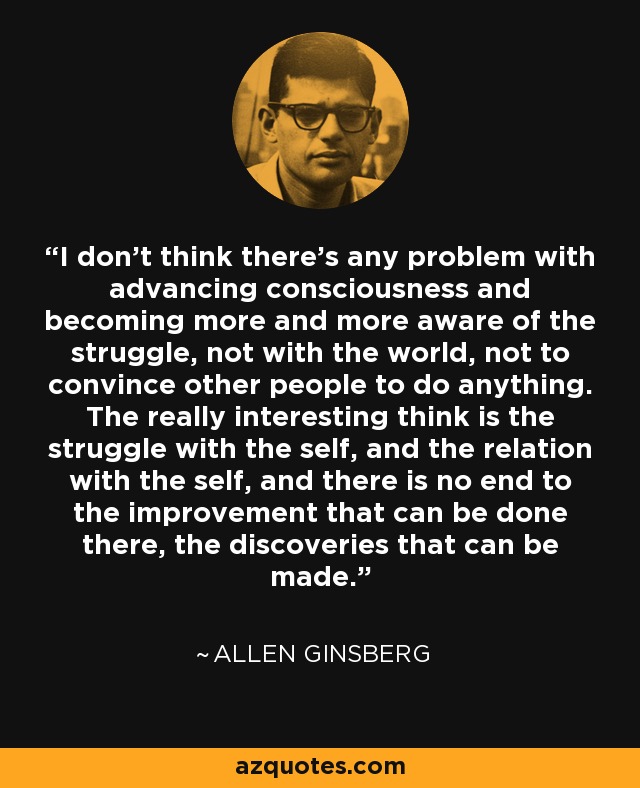 I don’t think there’s any problem with advancing consciousness and becoming more and more aware of the struggle, not with the world, not to convince other people to do anything. The really interesting think is the struggle with the self, and the relation with the self, and there is no end to the improvement that can be done there, the discoveries that can be made. - Allen Ginsberg