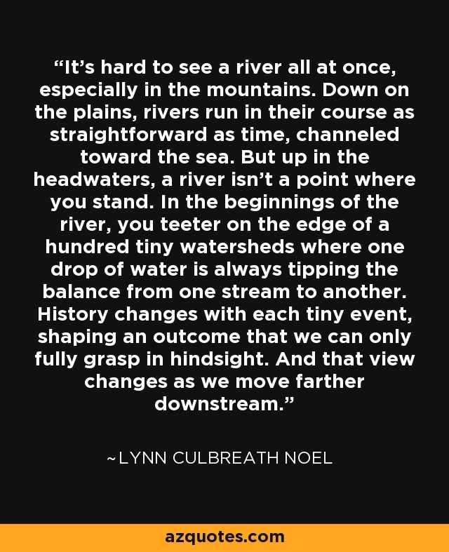 It's hard to see a river all at once, especially in the mountains. Down on the plains, rivers run in their course as straightforward as time, channeled toward the sea. But up in the headwaters, a river isn't a point where you stand. In the beginnings of the river, you teeter on the edge of a hundred tiny watersheds where one drop of water is always tipping the balance from one stream to another. History changes with each tiny event, shaping an outcome that we can only fully grasp in hindsight. And that view changes as we move farther downstream. - Lynn Culbreath Noel