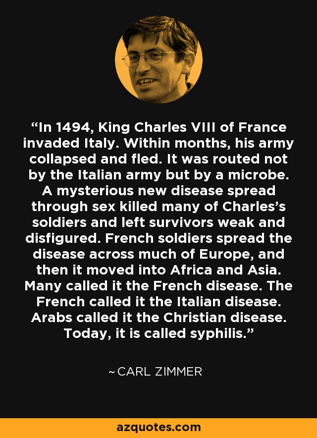 In 1494, King Charles VIII of France invaded Italy. Within months, his army collapsed and fled. It was routed not by the Italian army but by a microbe. A mysterious new disease spread through sex killed many of Charles’s soldiers and left survivors weak and disfigured. French soldiers spread the disease across much of Europe, and then it moved into Africa and Asia. Many called it the French disease. The French called it the Italian disease. Arabs called it the Christian disease. Today, it is called syphilis. - Carl Zimmer