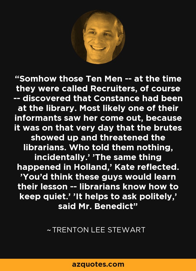 Somhow those Ten Men -- at the time they were called Recruiters, of course -- discovered that Constance had been at the library. Most likely one of their informants saw her come out, because it was on that very day that the brutes showed up and threatened the librarians. Who told them nothing, incidentally.' 'The same thing happened in Holland,' Kate reflected. 'You'd think these guys would learn their lesson -- librarians know how to keep quiet.' 'It helps to ask politely,' said Mr. Benedict - Trenton Lee Stewart