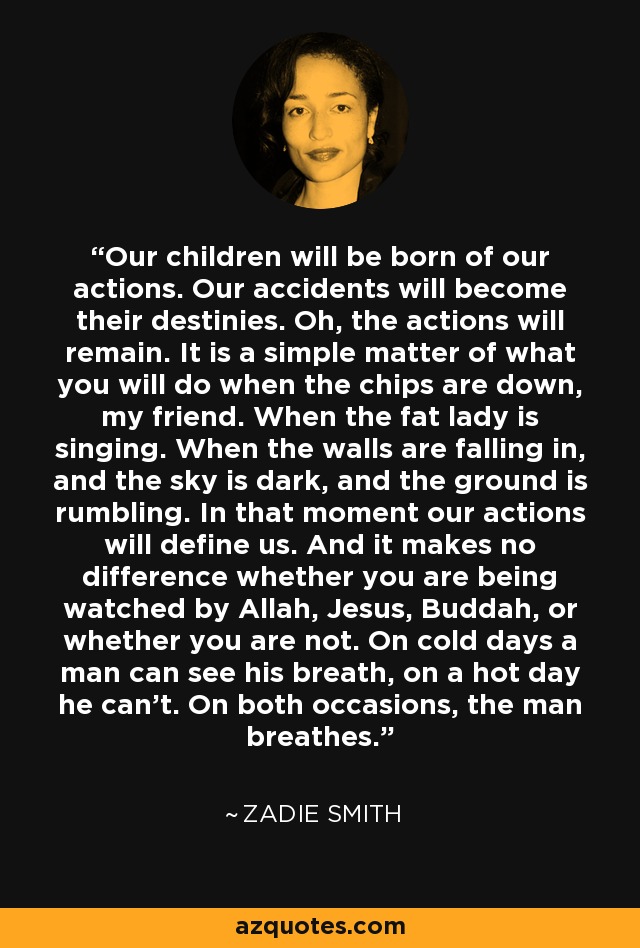 Our children will be born of our actions. Our accidents will become their destinies. Oh, the actions will remain. It is a simple matter of what you will do when the chips are down, my friend. When the fat lady is singing. When the walls are falling in, and the sky is dark, and the ground is rumbling. In that moment our actions will define us. And it makes no difference whether you are being watched by Allah, Jesus, Buddah, or whether you are not. On cold days a man can see his breath, on a hot day he can't. On both occasions, the man breathes. - Zadie Smith