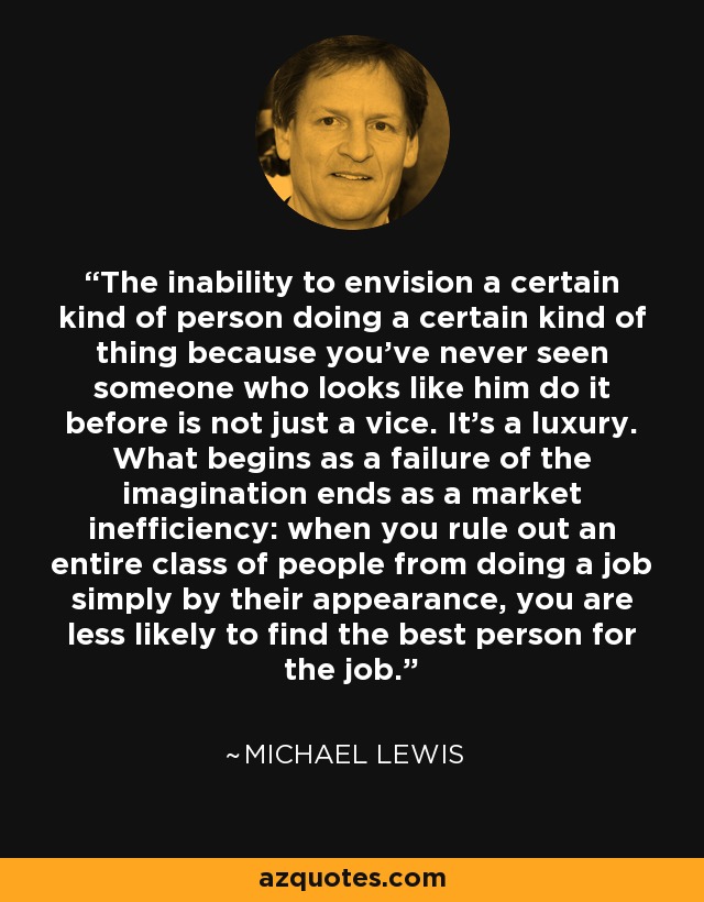 The inability to envision a certain kind of person doing a certain kind of thing because you've never seen someone who looks like him do it before is not just a vice. It's a luxury. What begins as a failure of the imagination ends as a market inefficiency: when you rule out an entire class of people from doing a job simply by their appearance, you are less likely to find the best person for the job. - Michael Lewis