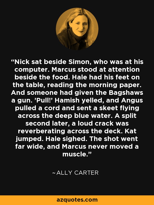 Nick sat beside Simon, who was at his computer. Marcus stood at attention beside the food. Hale had his feet on the table, reading the morning paper. And someone had given the Bagshaws a gun. 'Pull!' Hamish yelled, and Angus pulled a cord and sent a skeet flying across the deep blue water. A split second later, a loud crack was reverberating across the deck. Kat jumped. Hale sighed. The shot went far wide, and Marcus never moved a muscle. - Ally Carter