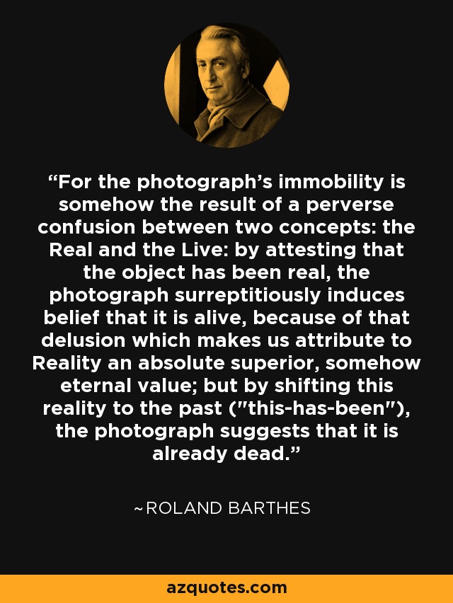 For the photograph's immobility is somehow the result of a perverse confusion between two concepts: the Real and the Live: by attesting that the object has been real, the photograph surreptitiously induces belief that it is alive, because of that delusion which makes us attribute to Reality an absolute superior, somehow eternal value; but by shifting this reality to the past (