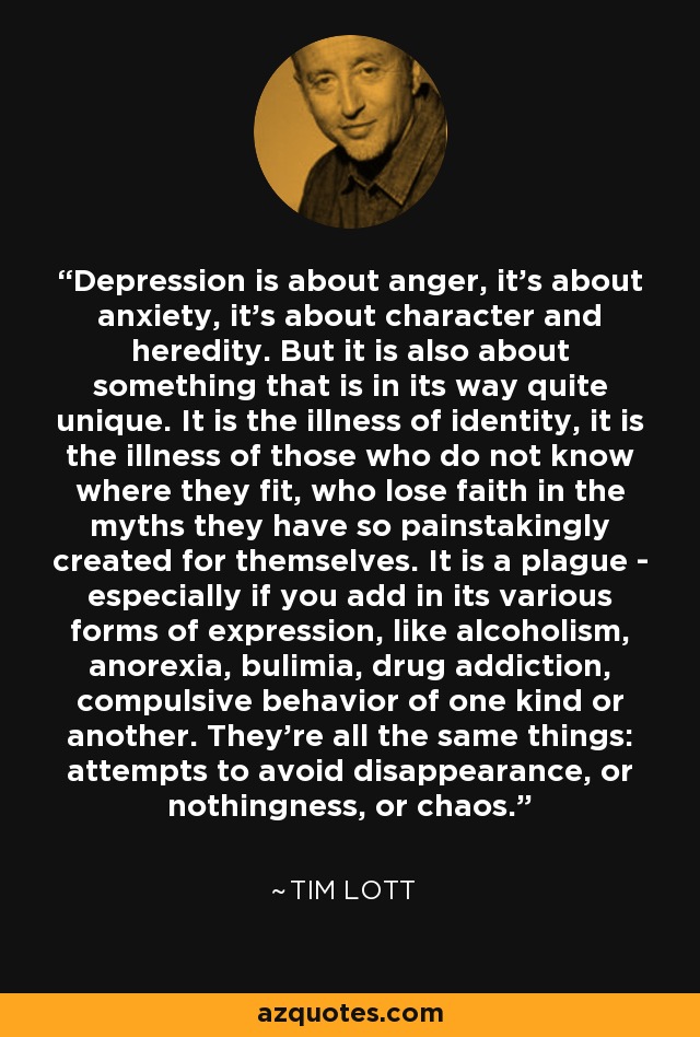 Depression is about anger, it's about anxiety, it's about character and heredity. But it is also about something that is in its way quite unique. It is the illness of identity, it is the illness of those who do not know where they fit, who lose faith in the myths they have so painstakingly created for themselves. It is a plague - especially if you add in its various forms of expression, like alcoholism, anorexia, bulimia, drug addiction, compulsive behavior of one kind or another. They're all the same things: attempts to avoid disappearance, or nothingness, or chaos. - Tim Lott