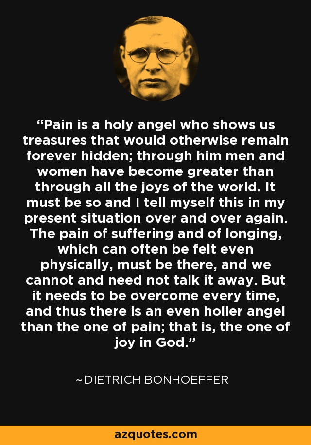 Pain is a holy angel who shows us treasures that would otherwise remain forever hidden; through him men and women have become greater than through all the joys of the world. It must be so and I tell myself this in my present situation over and over again. The pain of suffering and of longing, which can often be felt even physically, must be there, and we cannot and need not talk it away. But it needs to be overcome every time, and thus there is an even holier angel than the one of pain; that is, the one of joy in God. - Dietrich Bonhoeffer