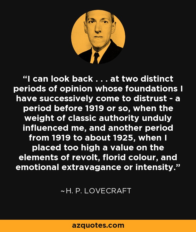 I can look back . . . at two distinct periods of opinion whose foundations I have successively come to distrust - a period before 1919 or so, when the weight of classic authority unduly influenced me, and another period from 1919 to about 1925, when I placed too high a value on the elements of revolt, florid colour, and emotional extravagance or intensity. - H. P. Lovecraft