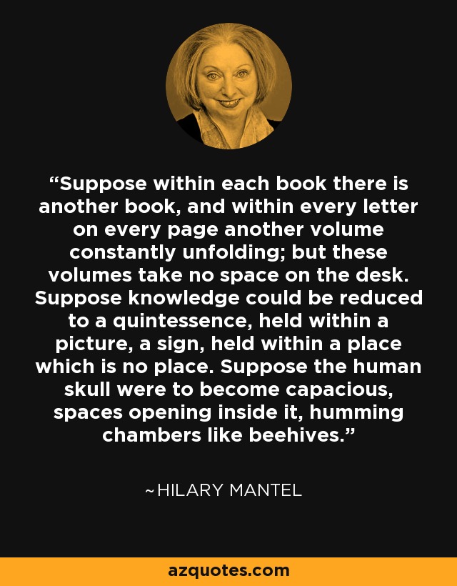 Suppose within each book there is another book, and within every letter on every page another volume constantly unfolding; but these volumes take no space on the desk. Suppose knowledge could be reduced to a quintessence, held within a picture, a sign, held within a place which is no place. Suppose the human skull were to become capacious, spaces opening inside it, humming chambers like beehives. - Hilary Mantel