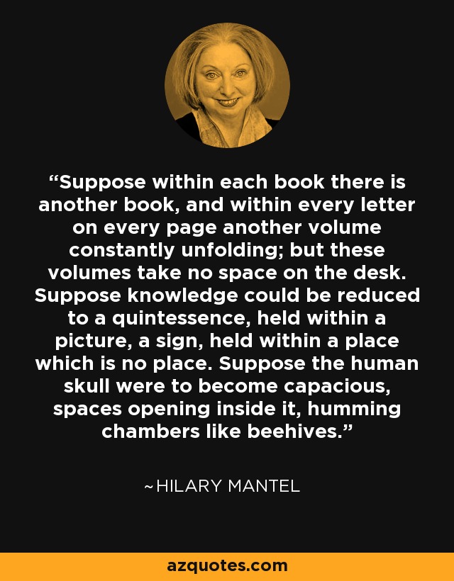 Suppose within each book there is another book, and within every letter on every page another volume constantly unfolding; but these volumes take no space on the desk. Suppose knowledge could be reduced to a quintessence, held within a picture, a sign, held within a place which is no place. Suppose the human skull were to become capacious, spaces opening inside it, humming chambers like beehives. - Hilary Mantel