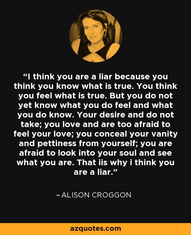 I think you are a liar because you think you know what is true. You think you feel what is true. But you do not yet know what you do feel and what you do know. Your desire and do not take; you love and are too afraid to feel your love; you conceal your vanity and pettiness from yourself; you are afraid to look into your soul and see what you are. That iis why i think you are a liar. - Alison Croggon