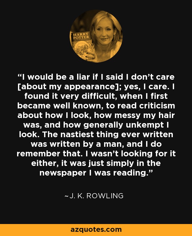 I would be a liar if I said I don't care [about my appearance]; yes, I care. I found it very difficult, when I first became well known, to read criticism about how I look, how messy my hair was, and how generally unkempt I look. The nastiest thing ever written was written by a man, and I do remember that. I wasn't looking for it either, it was just simply in the newspaper I was reading. - J. K. Rowling