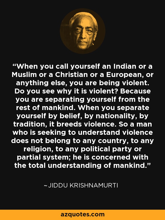 When you call yourself an Indian or a Muslim or a Christian or a European, or anything else, you are being violent. Do you see why it is violent? Because you are separating yourself from the rest of mankind. When you separate yourself by belief, by nationality, by tradition, it breeds violence. So a man who is seeking to understand violence does not belong to any country, to any religion, to any political party or partial system; he is concerned with the total understanding of mankind. - Jiddu Krishnamurti