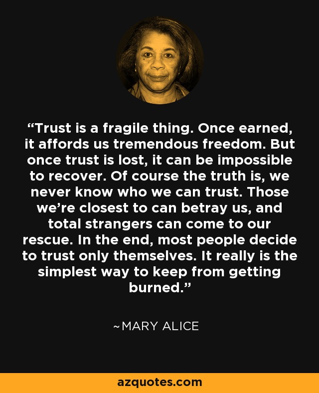 Trust is a fragile thing. Once earned, it affords us tremendous freedom. But once trust is lost, it can be impossible to recover. Of course the truth is, we never know who we can trust. Those we're closest to can betray us, and total strangers can come to our rescue. In the end, most people decide to trust only themselves. It really is the simplest way to keep from getting burned. - Mary Alice