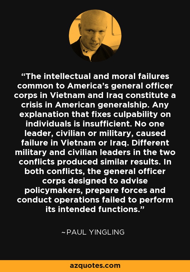 The intellectual and moral failures common to America's general officer corps in Vietnam and Iraq constitute a crisis in American generalship. Any explanation that fixes culpability on individuals is insufficient. No one leader, civilian or military, caused failure in Vietnam or Iraq. Different military and civilian leaders in the two conflicts produced similar results. In both conflicts, the general officer corps designed to advise policymakers, prepare forces and conduct operations failed to perform its intended functions. - Paul Yingling