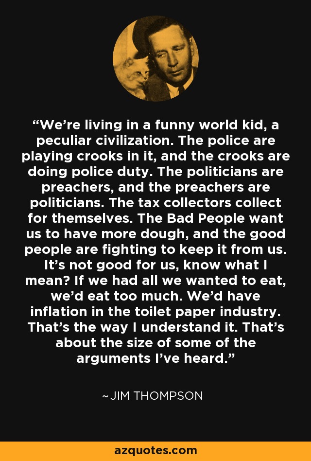 We're living in a funny world kid, a peculiar civilization. The police are playing crooks in it, and the crooks are doing police duty. The politicians are preachers, and the preachers are politicians. The tax collectors collect for themselves. The Bad People want us to have more dough, and the good people are fighting to keep it from us. It's not good for us, know what I mean? If we had all we wanted to eat, we'd eat too much. We'd have inflation in the toilet paper industry. That's the way I understand it. That's about the size of some of the arguments I've heard. - Jim Thompson